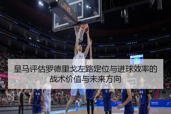 皇马评估罗德里戈左路定位与进球效率的战术价值与未来方向